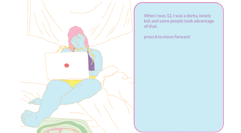 An animation of a person sitting in bed, on their laptop. To the side is a textbox that reads When I was 12, I was a dorky, lonely kid, and some people took advantage of that. press b to move forward. A mouse hovers over the image of the person, and a smaller text box appears that reads Is this even still worth doing? Is it helping anybody? Is it helping me?
